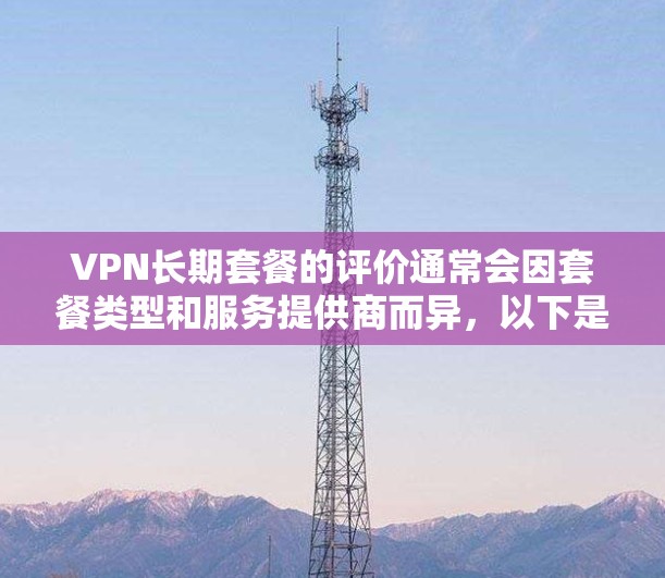 VPN长期套餐的评价通常会因套餐类型和服务提供商而异，以下是一些常见的VPN长期套餐类型及其优缺点，供您参考