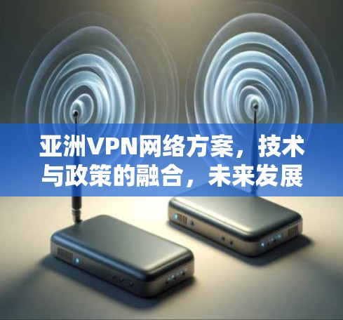 亚洲VPN网络方案，技术与政策的融合，未来发展的新机遇