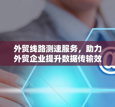 外贸线路测速服务，助力外贸企业提升数据传输效率