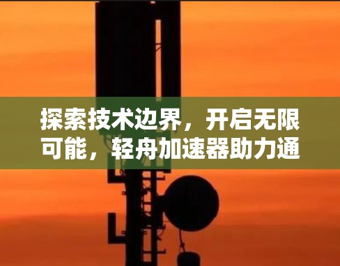 探索技术边界，开启无限可能，轻舟加速器助力通信新时代